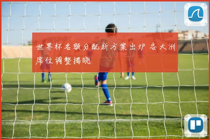 世界杯名额分配新方案出炉 各大洲席位调整揭晓