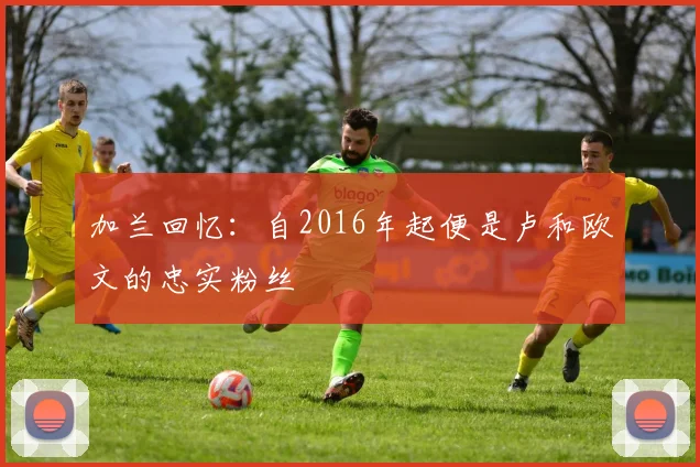 加兰回忆：自2016年起便是卢和欧文的忠实粉丝