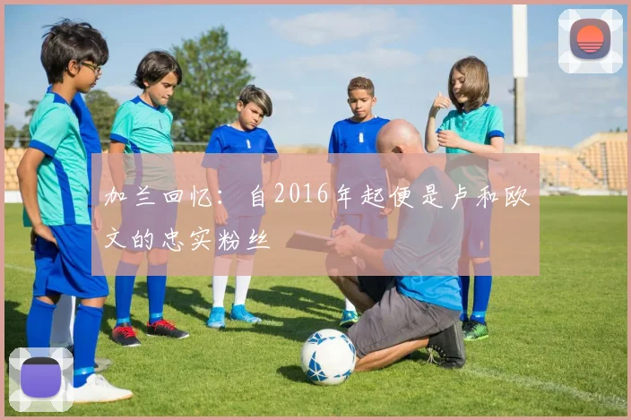 加兰回忆：自2016年起便是卢和欧文的忠实粉丝