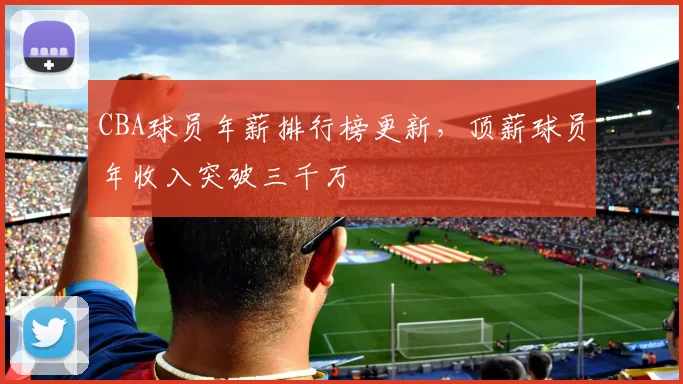 CBA球员年薪排行榜更新，顶薪球员年收入突破三千万