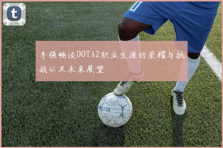 李强畅谈DOTA2职业生涯的荣耀与挑战以及未来展望