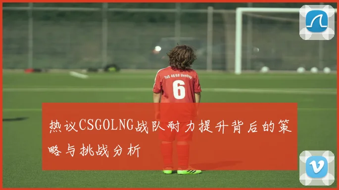 热议CSGOLNG战队耐力提升背后的策略与挑战分析