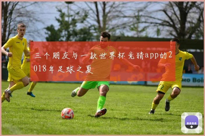 三个朋友与一款世界杯竞猜app的2018年足球之夏