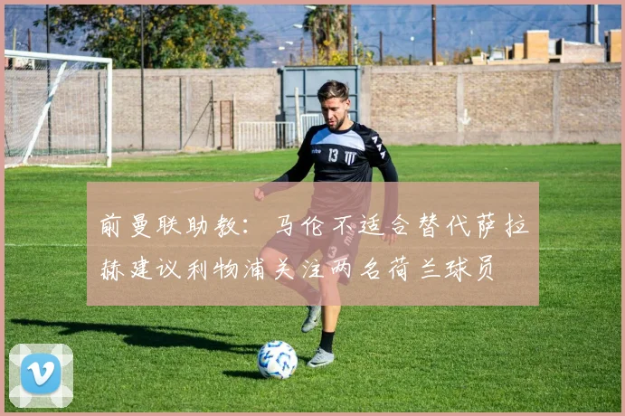 前曼联助教：马伦不适合替代萨拉赫建议利物浦关注两名荷兰球员
