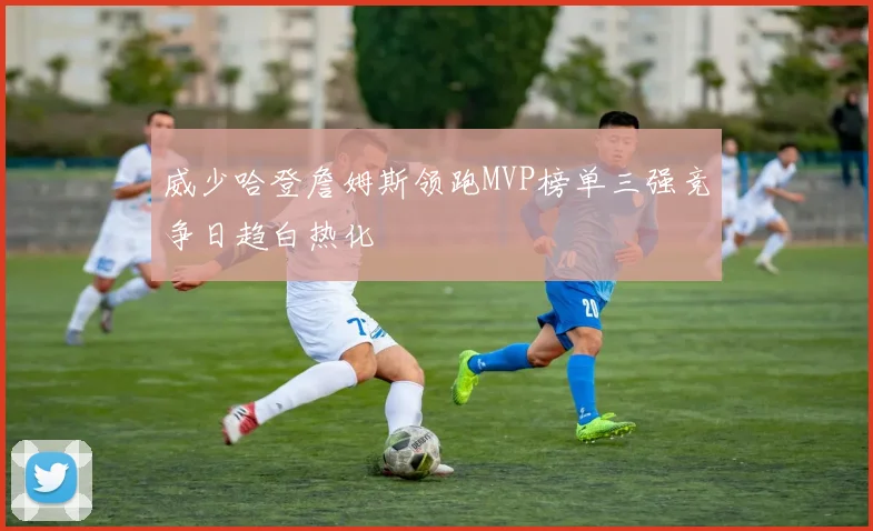 威少哈登詹姆斯领跑MVP榜单三强竞争日趋白热化