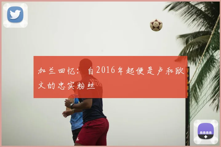 加兰回忆：自2016年起便是卢和欧文的忠实粉丝