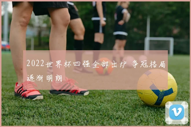 2022世界杯四强全部出炉 争冠格局逐渐明朗