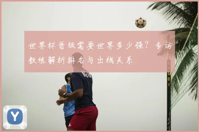 世界杯晋级需要世界多少强？专访教练解析排名与出线关系