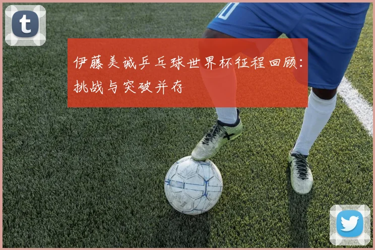 伊藤美诚乒乓球世界杯征程回顾：挑战与突破并存