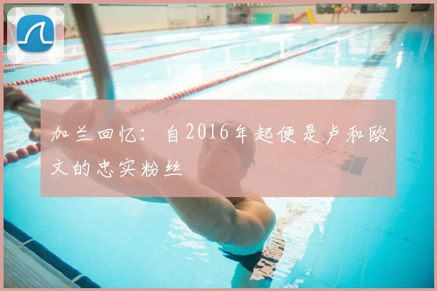 加兰回忆：自2016年起便是卢和欧文的忠实粉丝