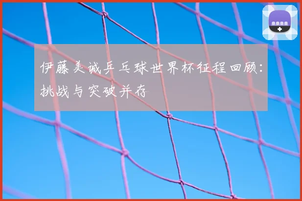 伊藤美诚乒乓球世界杯征程回顾：挑战与突破并存