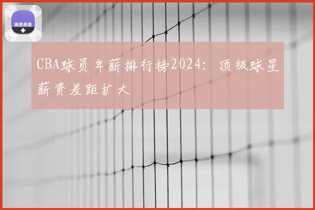 CBA球员年薪排行榜2024：顶级球星薪资差距扩大
