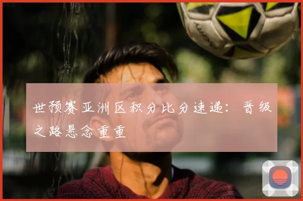 世预赛亚洲区积分比分速递：晋级之路悬念重重