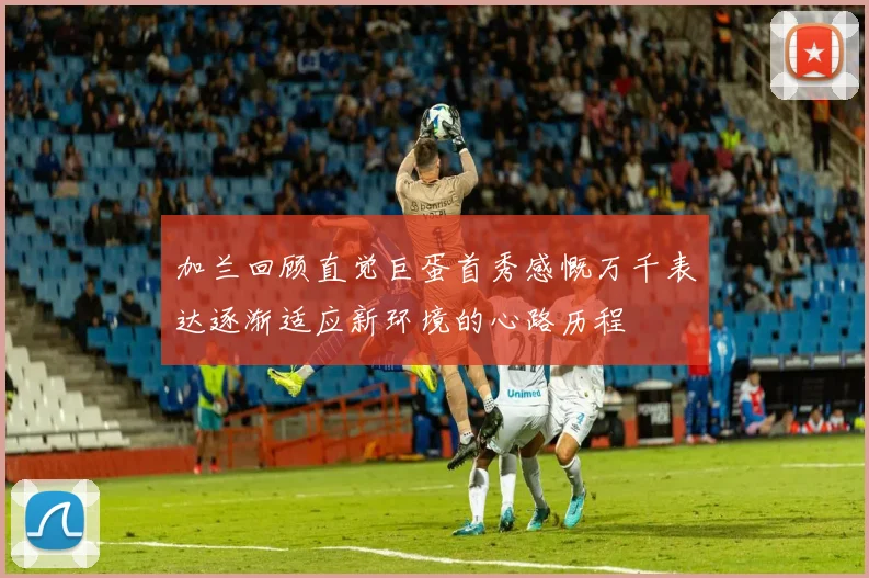 加兰回顾直觉巨蛋首秀感慨万千表达逐渐适应新环境的心路历程