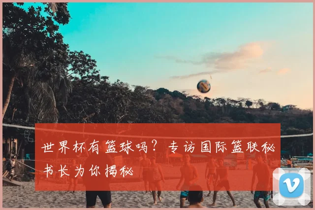 世界杯有篮球吗？专访国际篮联秘书长为你揭秘