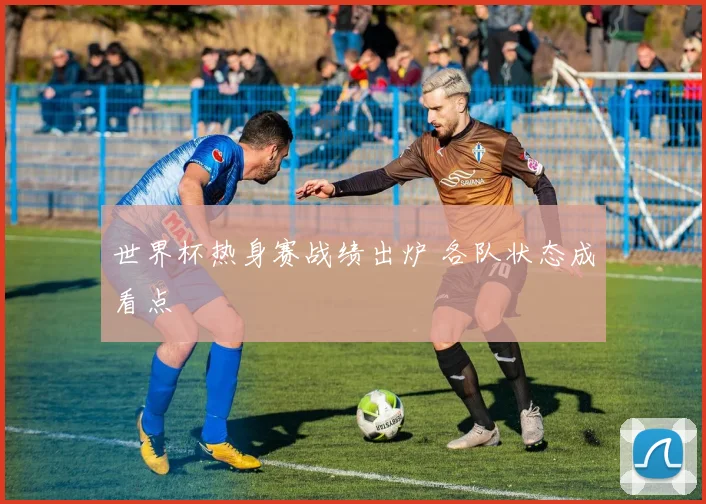 世界杯热身赛战绩出炉 各队状态成看点