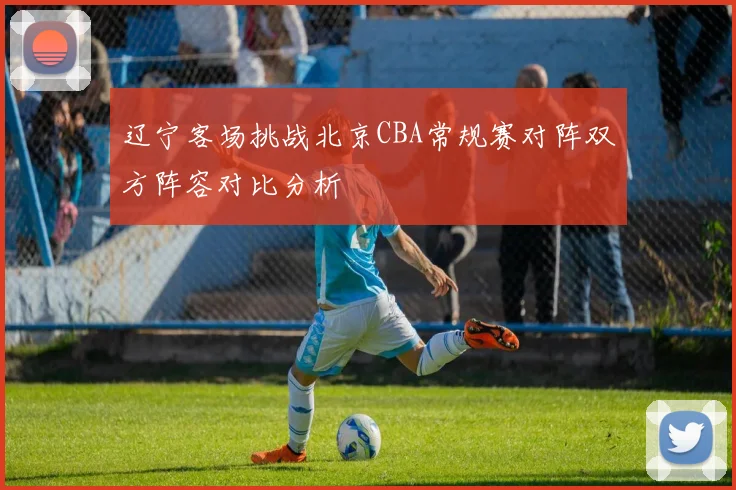 辽宁客场挑战北京CBA常规赛对阵双方阵容对比分析