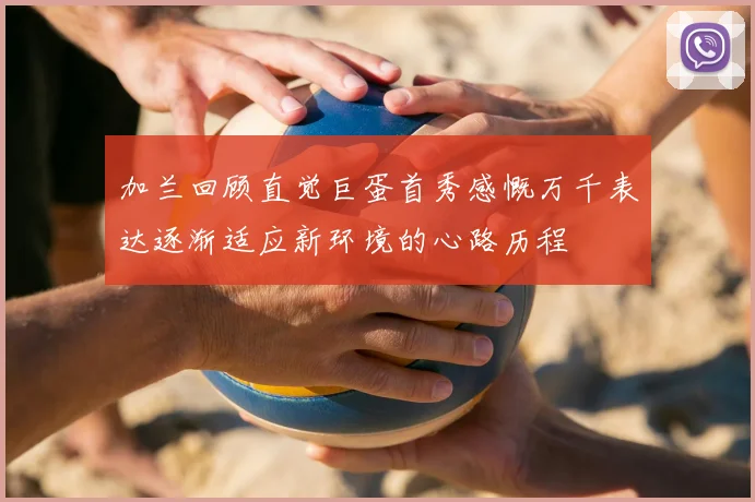 加兰回顾直觉巨蛋首秀感慨万千表达逐渐适应新环境的心路历程