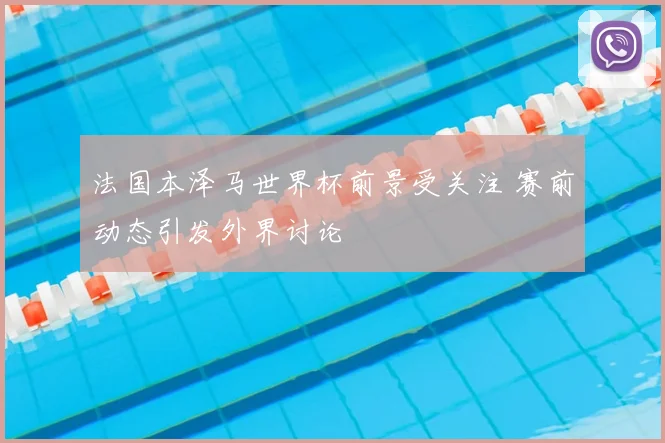 法国本泽马世界杯前景受关注 赛前动态引发外界讨论