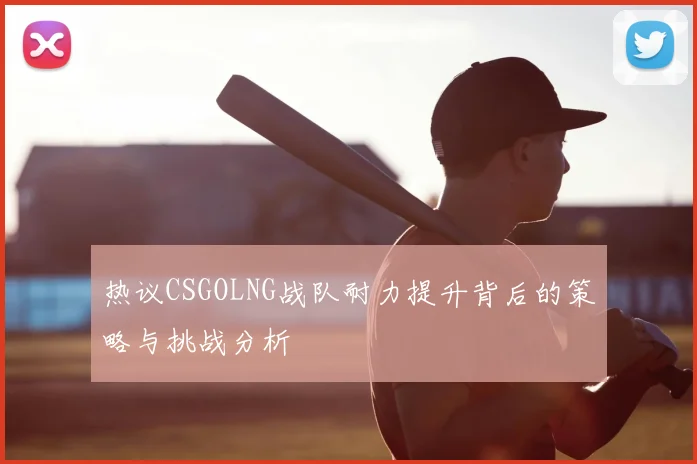 热议CSGOLNG战队耐力提升背后的策略与挑战分析