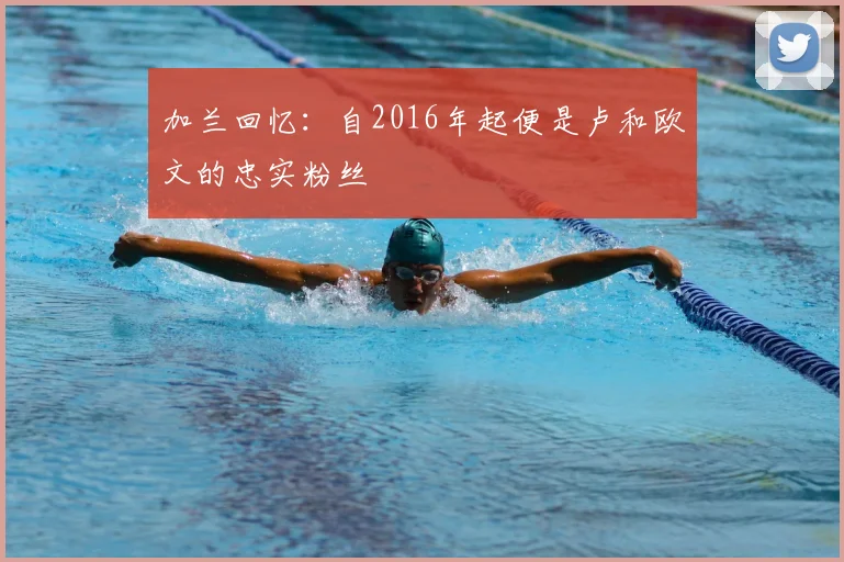 加兰回忆：自2016年起便是卢和欧文的忠实粉丝