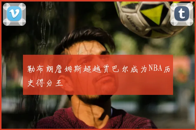 勒布朗詹姆斯超越贾巴尔成为NBA历史得分王