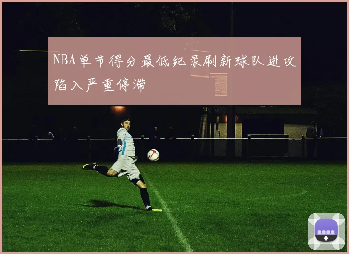NBA单节得分最低纪录刷新球队进攻陷入严重停滞