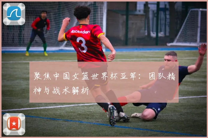 聚焦中国女篮世界杯亚军：团队精神与战术解析