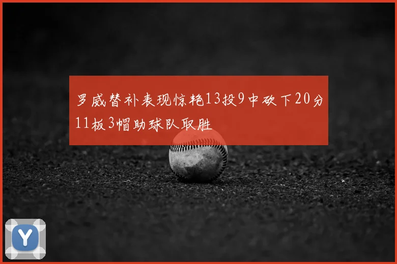 罗威替补表现惊艳13投9中砍下20分11板3帽助球队取胜