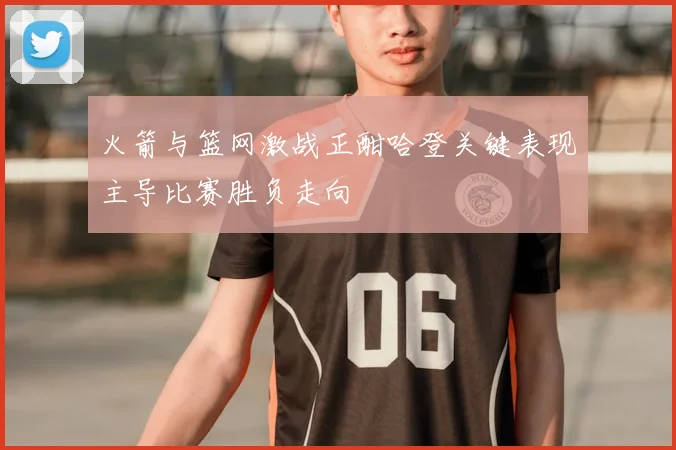 火箭与篮网激战正酣哈登关键表现主导比赛胜负走向