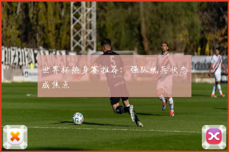 世界杯热身赛推荐：强队练兵状态成焦点