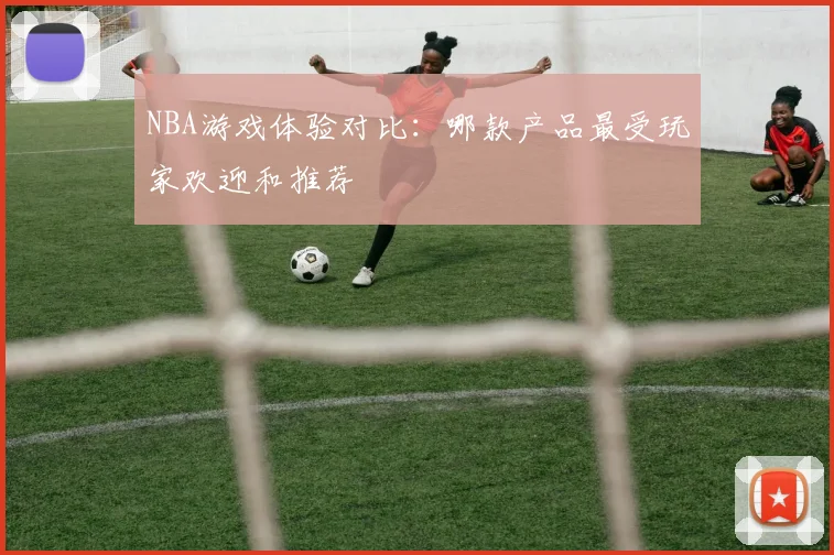 NBA游戏体验对比：哪款产品最受玩家欢迎和推荐