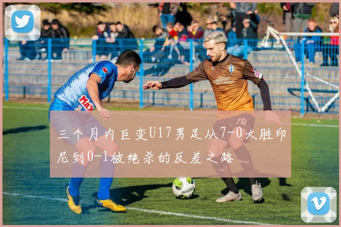三个月内巨变U17男足从7-0大胜印尼到0-1被绝杀的反差之路