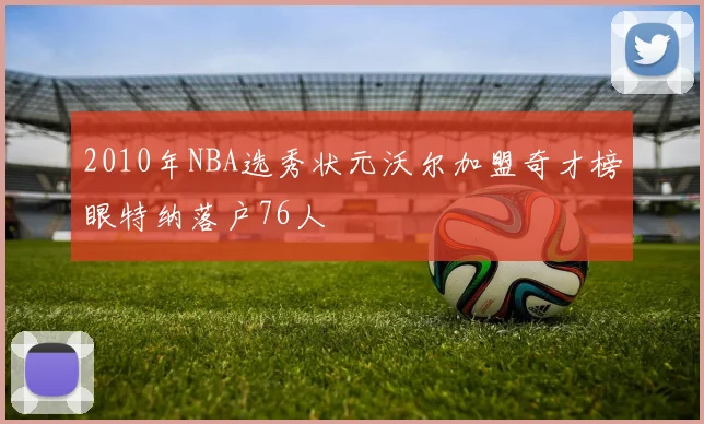 2010年NBA选秀状元沃尔加盟奇才榜眼特纳落户76人