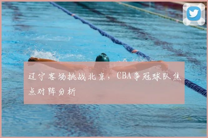 辽宁客场挑战北京,CBA争冠球队焦点对阵分析