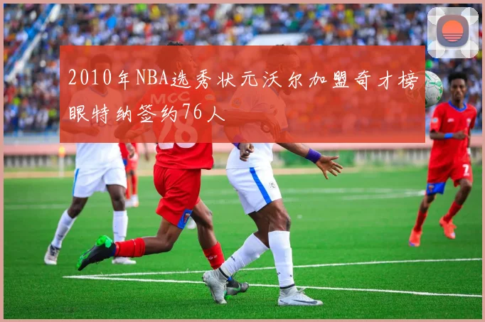 2010年NBA选秀状元沃尔加盟奇才榜眼特纳签约76人