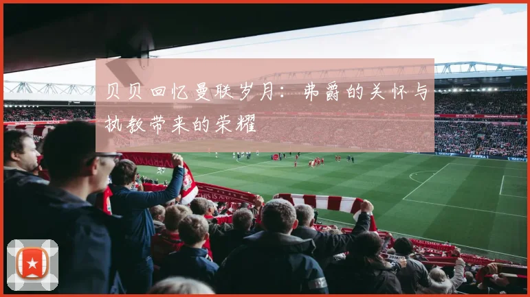 贝贝回忆曼联岁月：弗爵的关怀与执教带来的荣耀