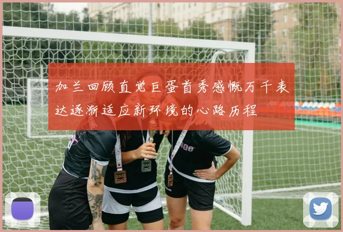 加兰回顾直觉巨蛋首秀感慨万千表达逐渐适应新环境的心路历程