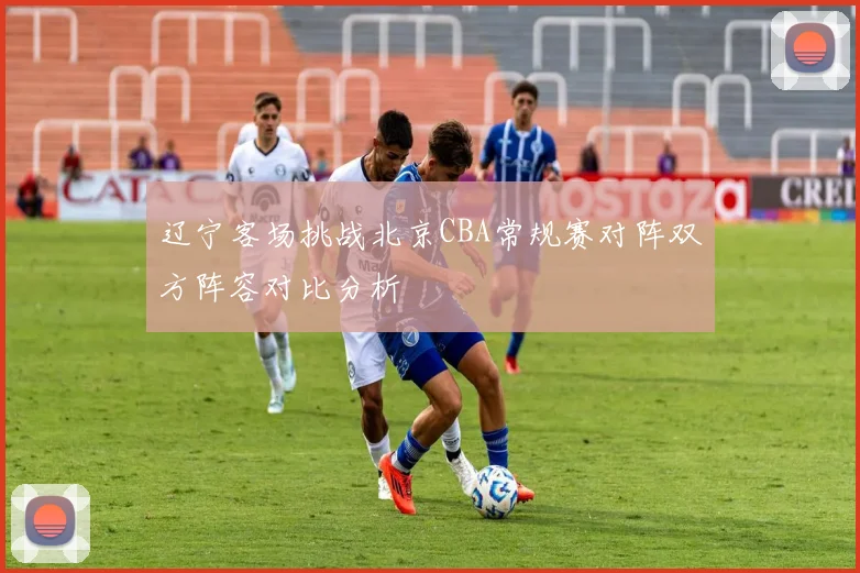 辽宁客场挑战北京CBA常规赛对阵双方阵容对比分析