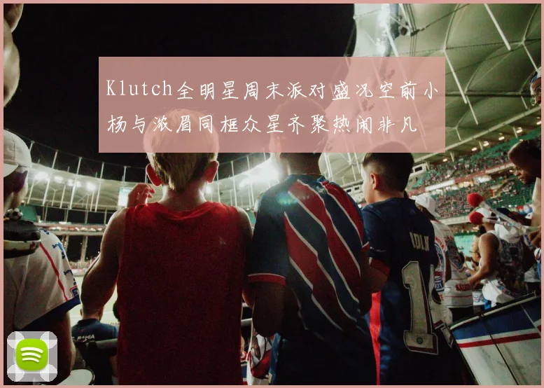 Klutch全明星周末派对盛况空前小杨与浓眉同框众星齐聚热闹非凡