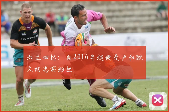 加兰回忆：自2016年起便是卢和欧文的忠实粉丝
