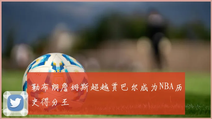 勒布朗詹姆斯超越贾巴尔成为NBA历史得分王