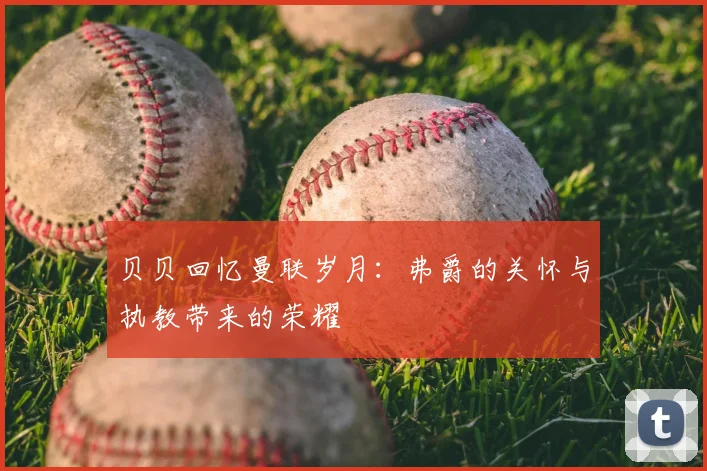 贝贝回忆曼联岁月：弗爵的关怀与执教带来的荣耀