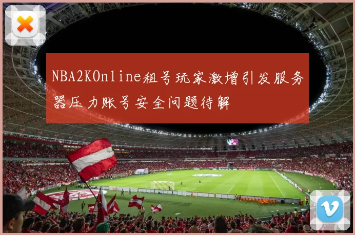 NBA2KOnline租号玩家激增引发服务器压力账号安全问题待解