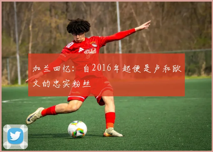 加兰回忆：自2016年起便是卢和欧文的忠实粉丝