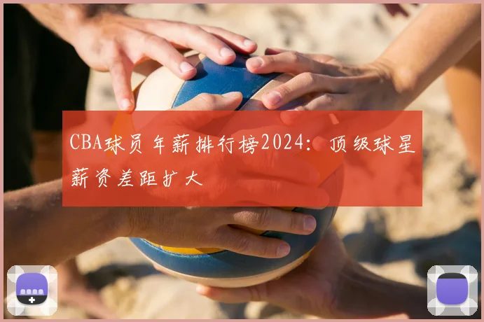 CBA球员年薪排行榜2024：顶级球星薪资差距扩大