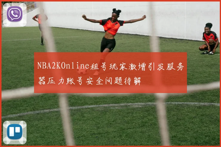 NBA2KOnline租号玩家激增引发服务器压力账号安全问题待解