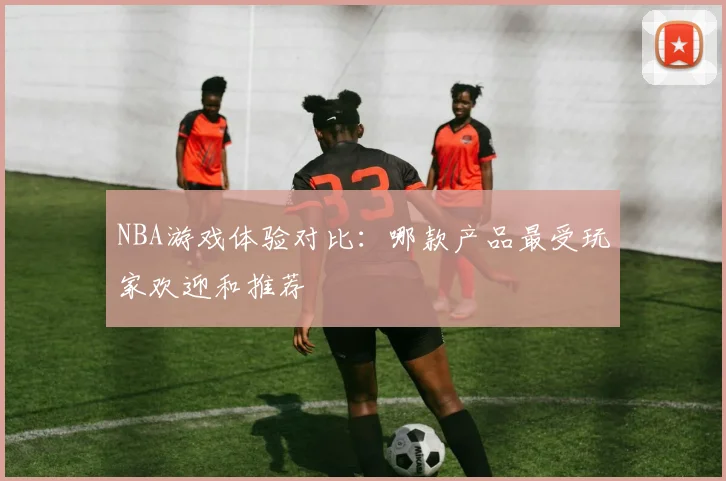 NBA游戏体验对比：哪款产品最受玩家欢迎和推荐