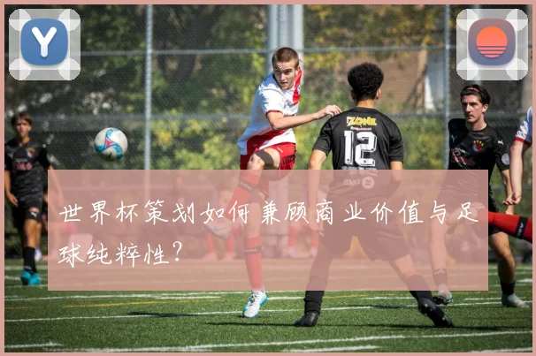 世界杯策划如何兼顾商业价值与足球纯粹性？