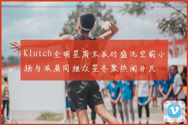 Klutch全明星周末派对盛况空前小杨与浓眉同框众星齐聚热闹非凡